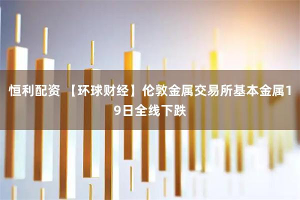恒利配资 【环球财经】伦敦金属交易所基本金属19日全线下跌
