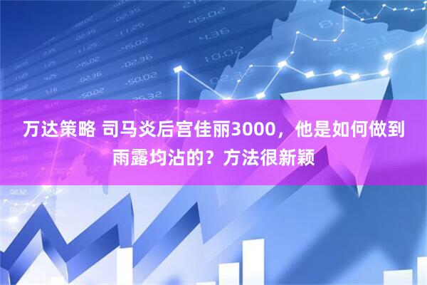 万达策略 司马炎后宫佳丽3000，他是如何做到雨露均沾的？方法很新颖