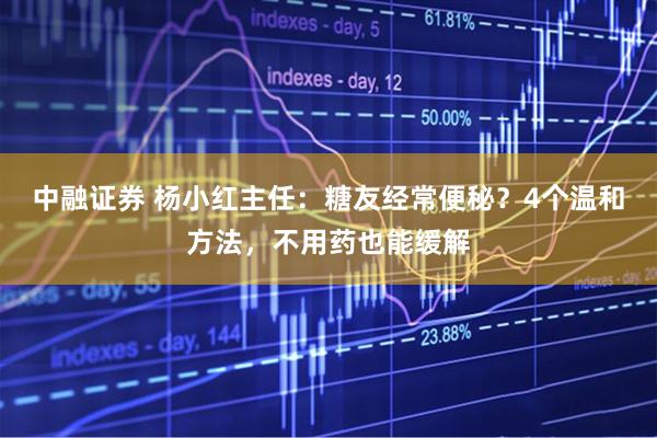中融证券 杨小红主任：糖友经常便秘？4个温和方法，不用药也能缓解