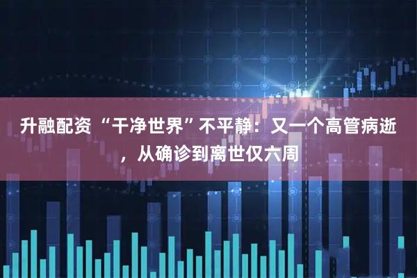 升融配资 “干净世界”不平静：又一个高管病逝，从确诊到离世仅六周