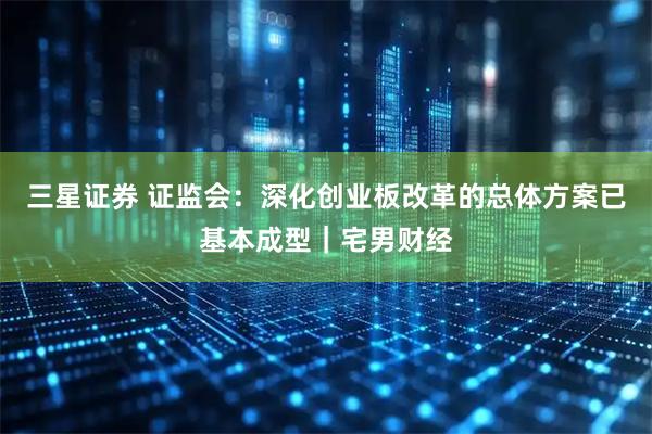 三星证券 证监会：深化创业板改革的总体方案已基本成型｜宅男财经