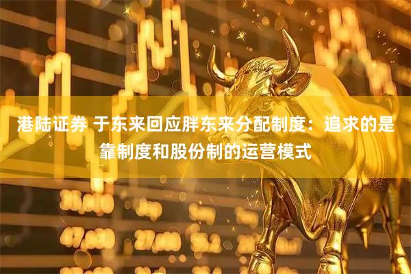 港陆证券 于东来回应胖东来分配制度：追求的是靠制度和股份制的运营模式