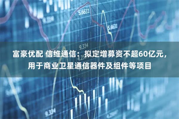 富豪优配 信维通信：拟定增募资不超60亿元，用于商业卫星通信器件及组件等项目