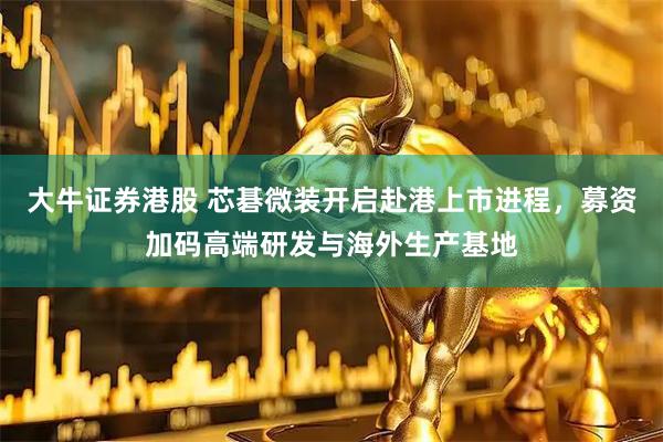 大牛证券港股 芯碁微装开启赴港上市进程，募资加码高端研发与海外生产基地