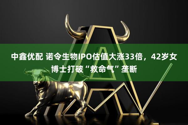中鑫优配 诺令生物IPO估值大涨33倍，42岁女博士打破“救命气”垄断