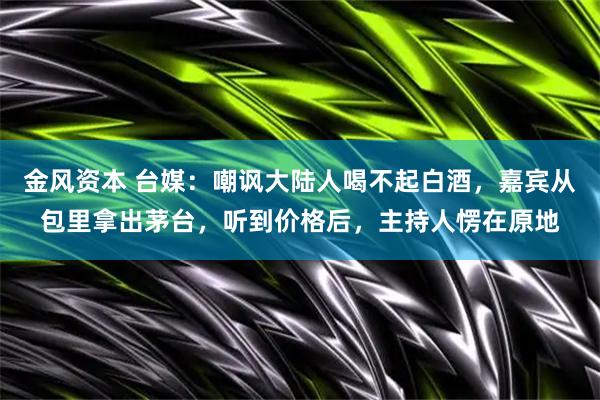 金风资本 台媒：嘲讽大陆人喝不起白酒，嘉宾从包里拿出茅台，听到价格后，主持人愣在原地