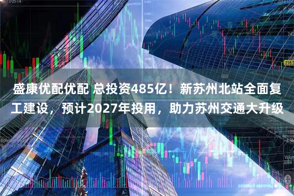 盛康优配优配 总投资485亿！新苏州北站全面复工建设，预计2027年投用，助力苏州交通大升级
