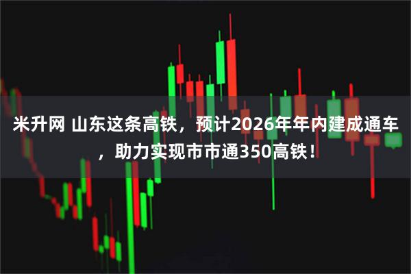 米升网 山东这条高铁，预计2026年年内建成通车，助力实现市市通350高铁！