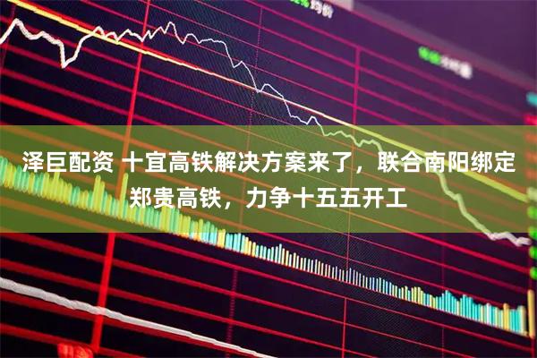泽巨配资 十宜高铁解决方案来了，联合南阳绑定郑贵高铁，力争十五五开工