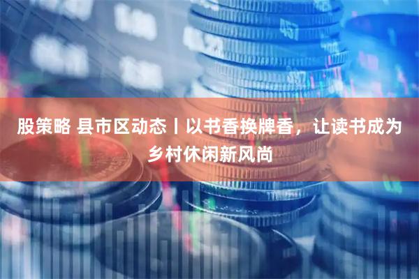 股策略 县市区动态丨以书香换牌香，让读书成为乡村休闲新风尚