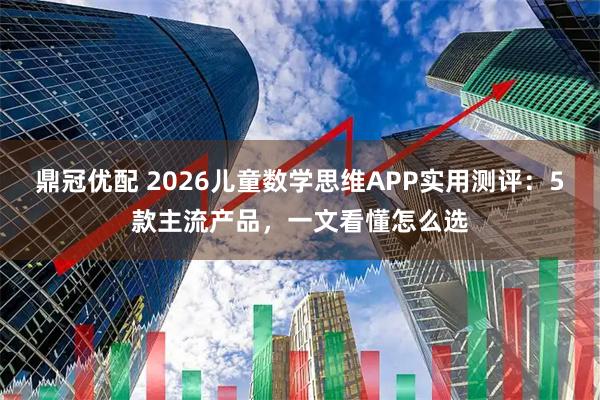 鼎冠优配 2026儿童数学思维APP实用测评：5款主流产品，一文看懂怎么选