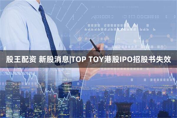 股王配资 新股消息|TOP TOY港股IPO招股书失效