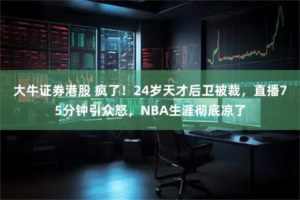 大牛证券港股 疯了！24岁天才后卫被裁，直播75分钟引众怒，NBA生涯彻底凉了