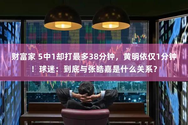 财富家 5中1却打最多38分钟，黄明依仅1分钟！球迷：到底与张皓嘉是什么关系？