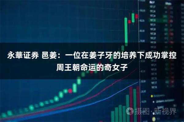 永華证券 邑姜：一位在姜子牙的培养下成功掌控周王朝命运的奇女子