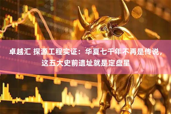 卓越汇 探源工程实证：华夏七千年不再是传说，这五大史前遗址就是定盘星