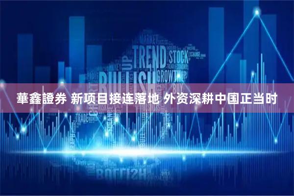 華鑫證券 新项目接连落地 外资深耕中国正当时