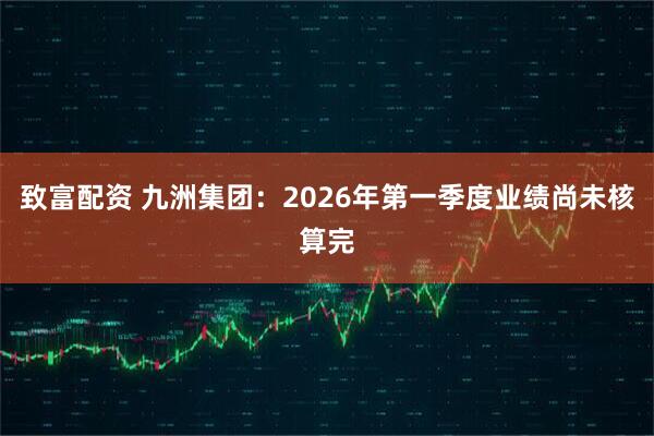 致富配资 九洲集团：2026年第一季度业绩尚未核算完