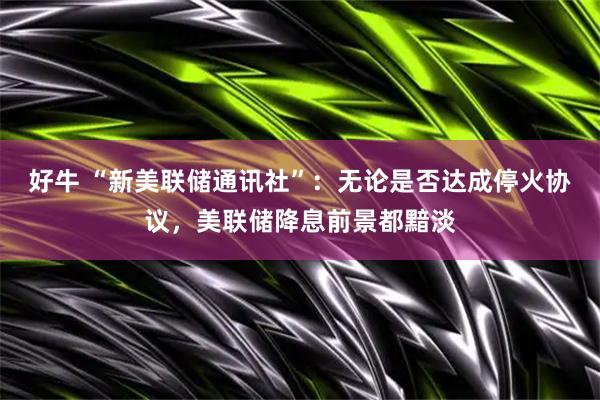 好牛 “新美联储通讯社”：无论是否达成停火协议，美联储降息前景都黯淡