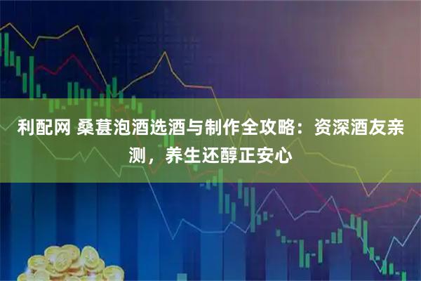 利配网 桑葚泡酒选酒与制作全攻略：资深酒友亲测，养生还醇正安心