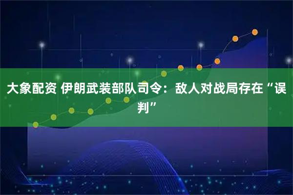 大象配资 伊朗武装部队司令：敌人对战局存在“误判”