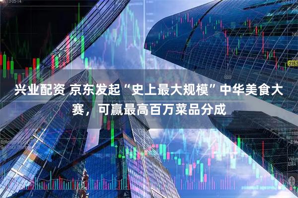 兴业配资 京东发起“史上最大规模”中华美食大赛，可赢最高百万菜品分成