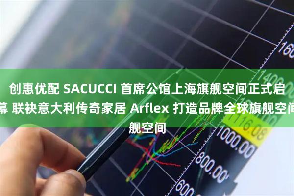 创惠优配 SACUCCI 首席公馆上海旗舰空间正式启幕 联袂意大利传奇家居 Arflex 打造品牌全球旗舰空间