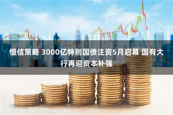 恒信策略 3000亿特别国债注资5月启幕 国有大行再迎资本补强