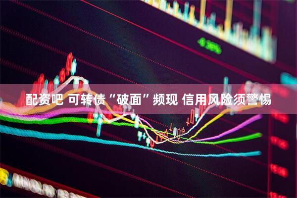 配资吧 可转债“破面”频现 信用风险须警惕