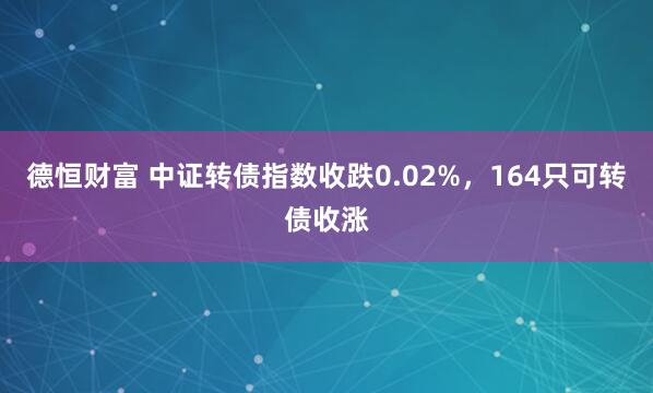 德恒财富 中证转债指数收跌0.02%，164只可转债收涨