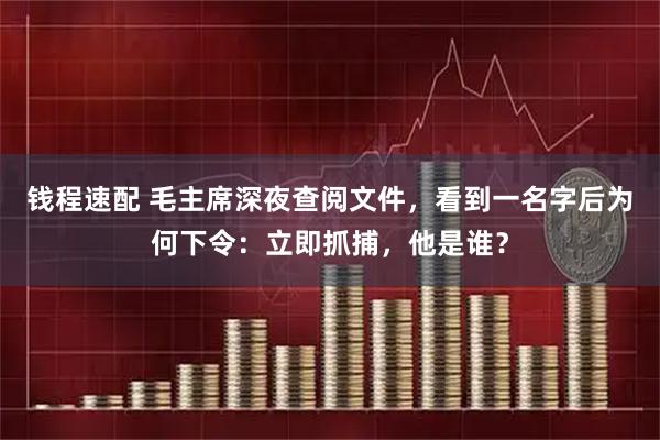 钱程速配 毛主席深夜查阅文件，看到一名字后为何下令：立即抓捕，他是谁？