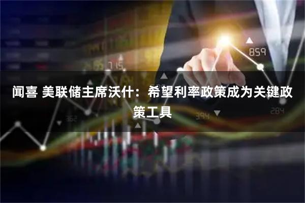 闻喜 美联储主席沃什：希望利率政策成为关键政策工具