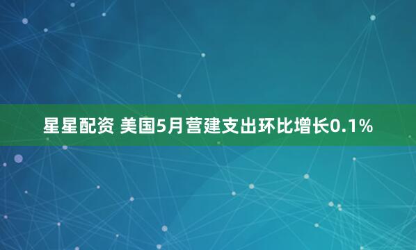 星星配资 美国5月营建支出环比增长0.1%