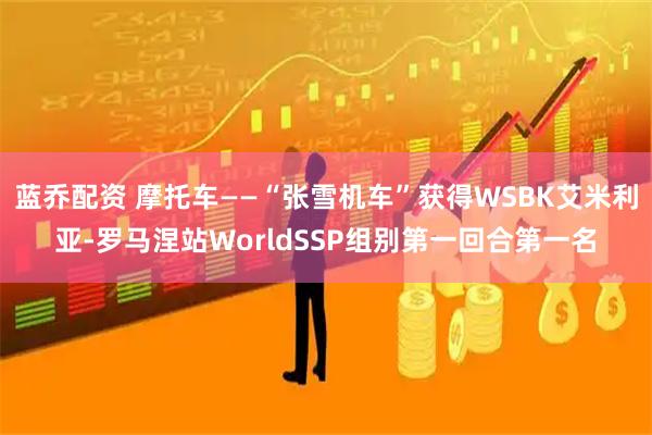 蓝乔配资 摩托车——“张雪机车”获得WSBK艾米利亚-罗马涅站WorldSSP组别第一回合第一名