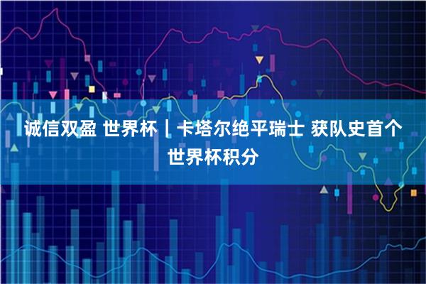 诚信双盈 世界杯｜卡塔尔绝平瑞士 获队史首个世界杯积分