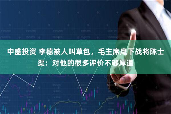 中盛投资 李德被人叫草包，毛主席麾下战将陈士渠：对他的很多评价不够厚道