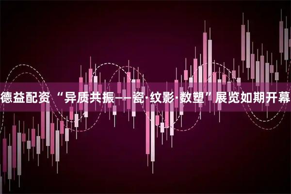 德益配资 “异质共振——瓷·纹影·数塑”展览如期开幕