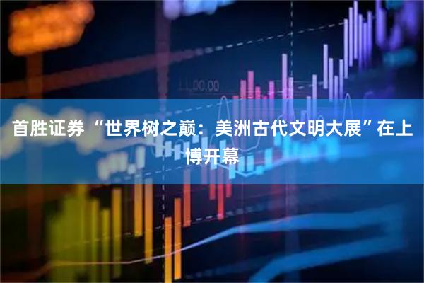 首胜证券 “世界树之巅：美洲古代文明大展”在上博开幕