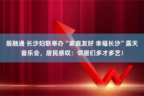 股融通 长沙妇联举办“家庭友好 幸福长沙”露天音乐会,居民感叹:邻居们多才多艺!