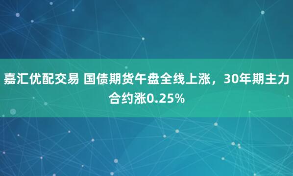嘉汇优配交易 国债期货午盘全线上涨，30年期主力合约涨0.25%